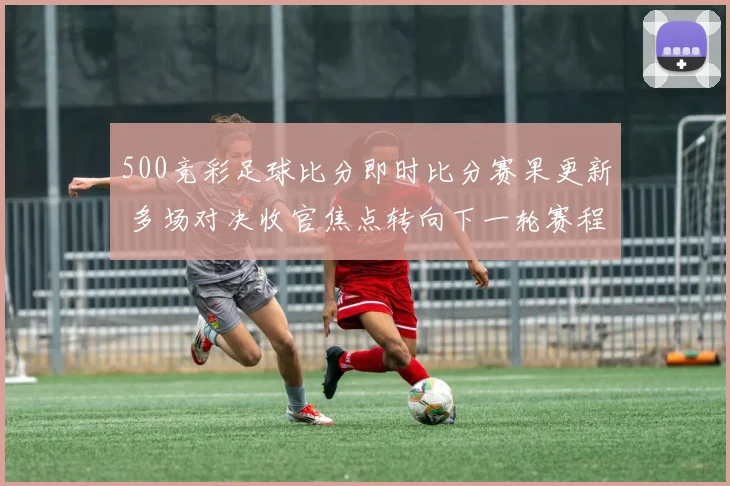 500竞彩足球比分即时比分赛果更新 多场对决收官焦点转向下一轮赛程