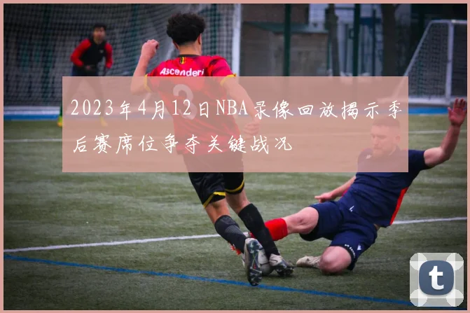 2023年4月12日NBA录像回放揭示季后赛席位争夺关键战况