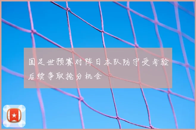 国足世预赛对阵日本队防守受考验后续争取抢分机会