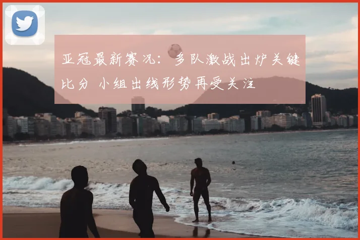亚冠最新赛况：多队激战出炉关键比分 小组出线形势再受关注