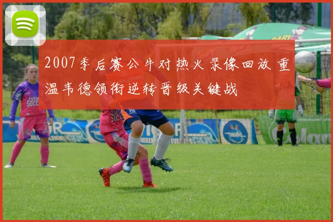 2007季后赛公牛对热火录像回放 重温韦德领衔逆转晋级关键战
