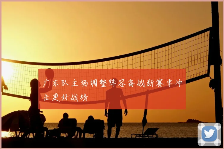 广东队主场调整阵容备战新赛季冲击更好战绩