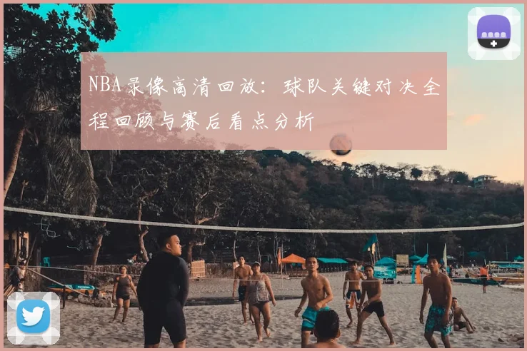 NBA录像高清回放:球队关键对决全程回顾与赛后看点分析