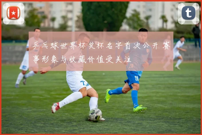 乒乓球世界杯奖杯名字首次公开 赛事形象与收藏价值受关注
