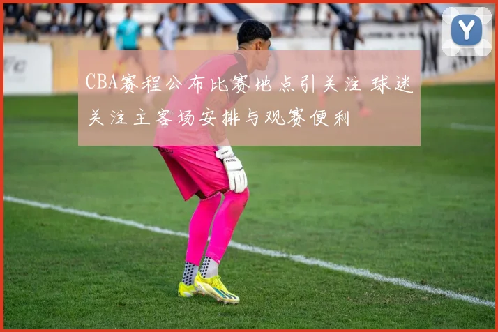 CBA赛程公布比赛地点引关注 球迷关注主客场安排与观赛便利