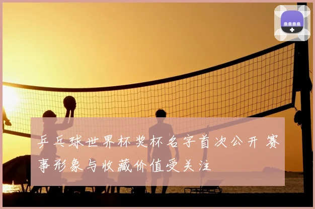 乒乓球世界杯奖杯名字首次公开 赛事形象与收藏价值受关注