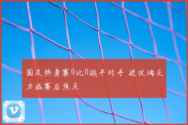国足热身赛0比0战平对手 进攻端乏力成赛后焦点