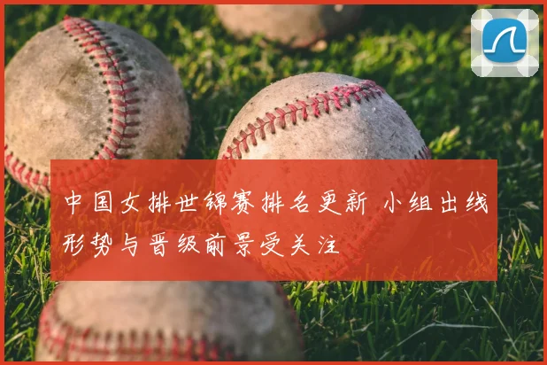 中国女排世锦赛排名更新 小组出线形势与晋级前景受关注