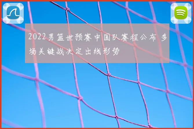 2022男篮世预赛中国队赛程公布 多场关键战决定出线形势