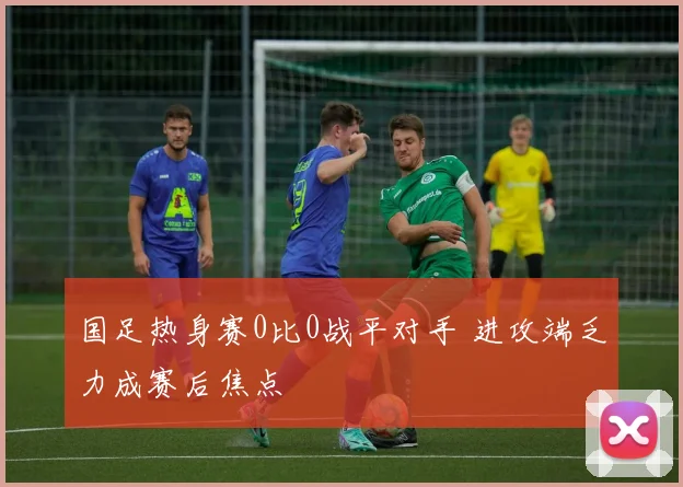 国足热身赛0比0战平对手 进攻端乏力成赛后焦点