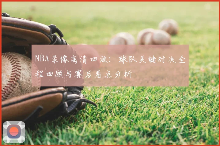 NBA录像高清回放:球队关键对决全程回顾与赛后看点分析