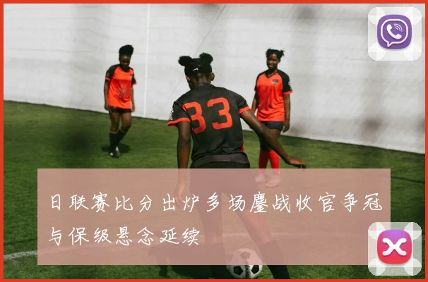 日联赛比分出炉多场鏖战收官争冠与保级悬念延续