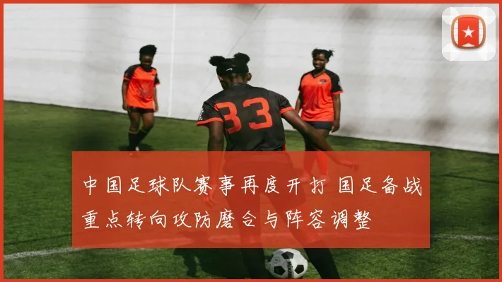 中国足球队赛事再度开打 国足备战重点转向攻防磨合与阵容调整