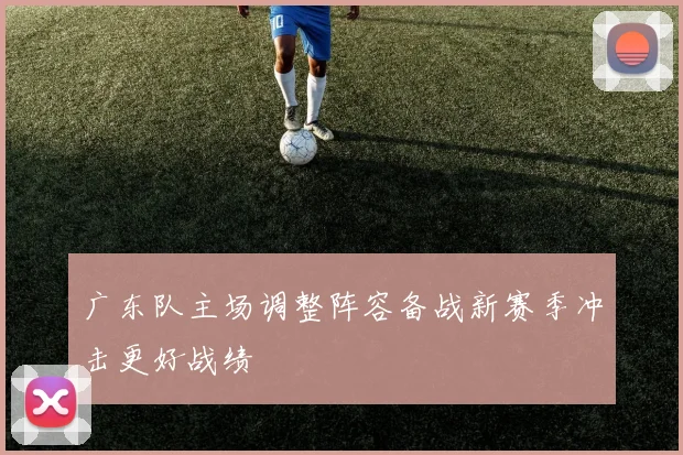 广东队主场调整阵容备战新赛季冲击更好战绩