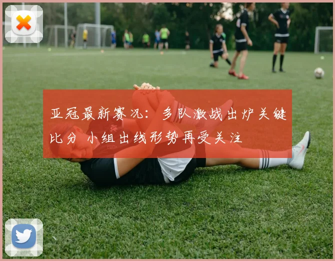 亚冠最新赛况:多队激战出炉关键比分 小组出线形势再受关注
