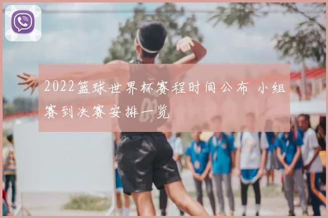 2022篮球世界杯赛程时间公布 小组赛到决赛安排一览