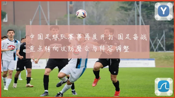 中国足球队赛事再度开打 国足备战重点转向攻防磨合与阵容调整