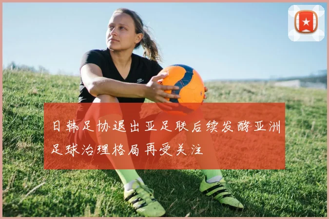 日韩足协退出亚足联后续发酵亚洲足球治理格局再受关注