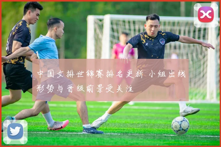 中国女排世锦赛排名更新 小组出线形势与晋级前景受关注