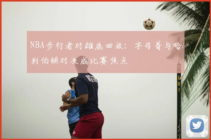 NBA步行者对雄鹿回放：字母哥与哈利伯顿对决成比赛焦点