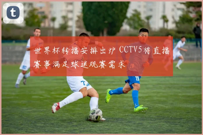 世界杯转播安排出炉 CCTV5将直播赛事满足球迷观赛需求