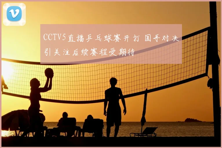 CCTV5直播乒乓球赛开打 国手对决引关注后续赛程受期待